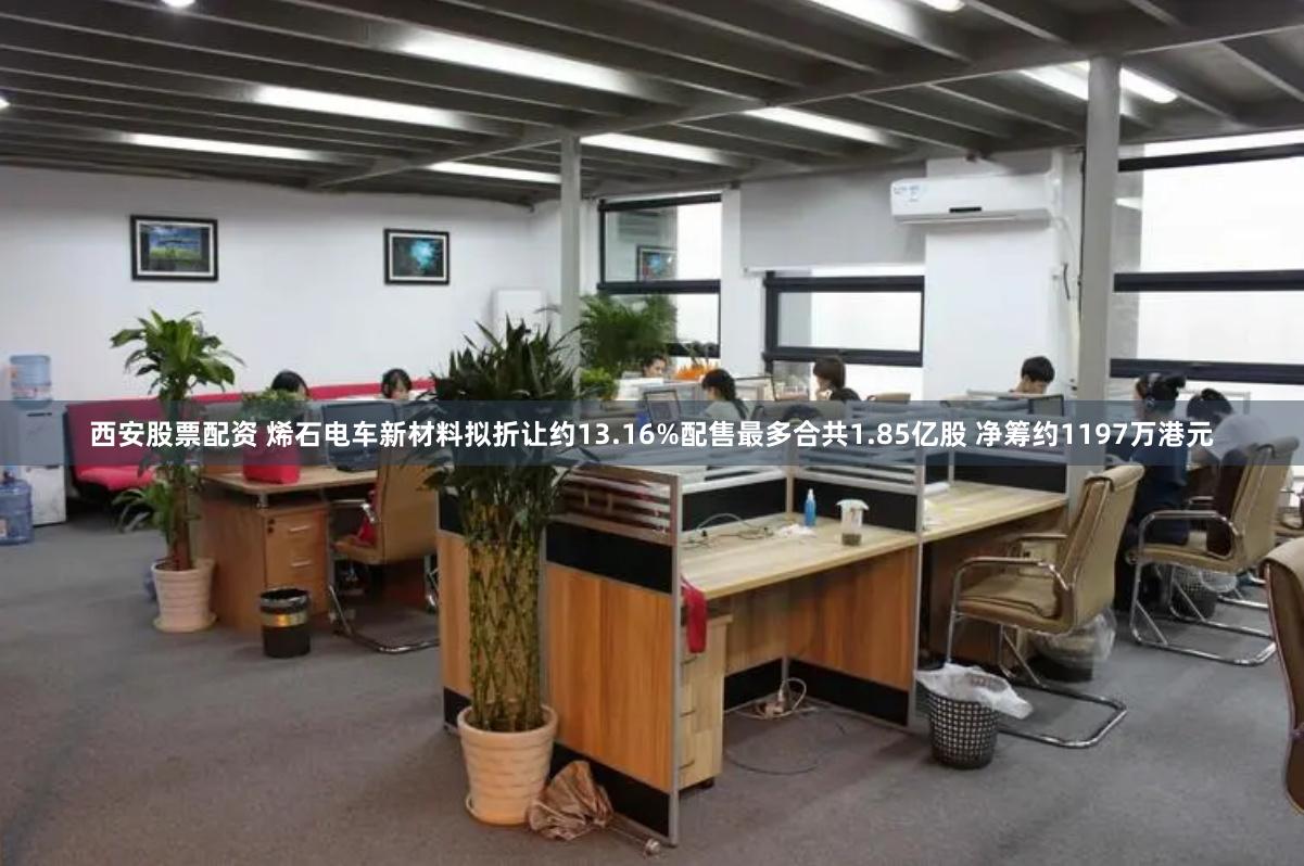 西安股票配资 烯石电车新材料拟折让约13.16%配售最多合共1.85亿股 净筹约1197万港元