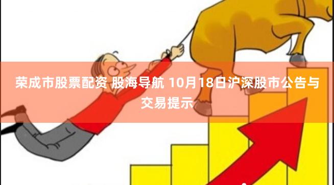荣成市股票配资 股海导航 10月18日沪深股市公告与交易提示