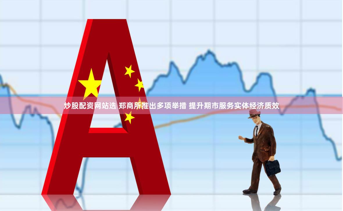 炒股配资网站选 郑商所推出多项举措 提升期市服务实体经济质效