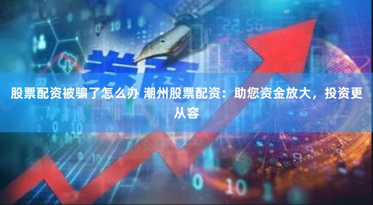 股票配资被骗了怎么办 潮州股票配资：助您资金放大，投资更从容