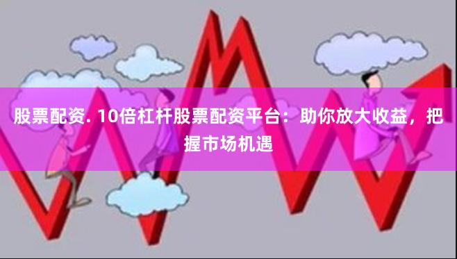 股票配资. 10倍杠杆股票配资平台：助你放大收益，把握市场机遇