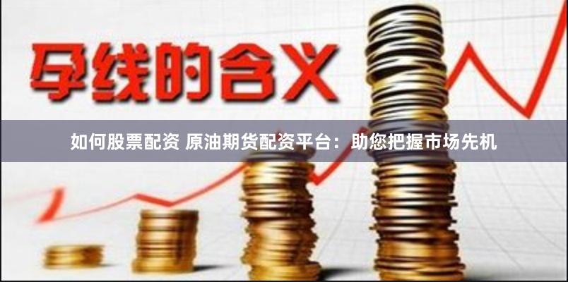 如何股票配资 原油期货配资平台：助您把握市场先机