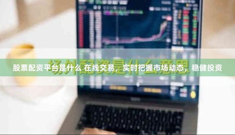 股票配资平台是什么 在线交易，实时把握市场动态，稳健投资