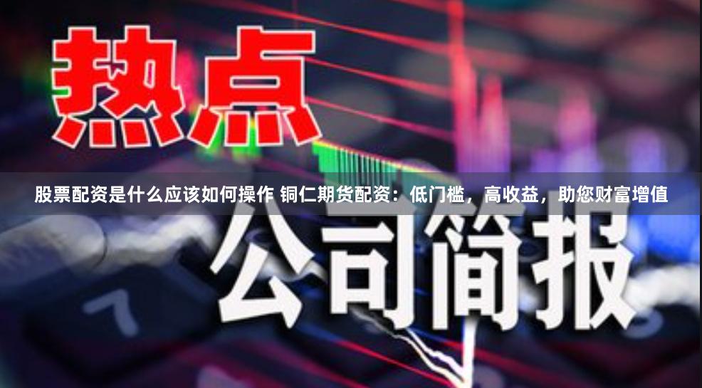 股票配资是什么应该如何操作 铜仁期货配资：低门槛，高收益，助您财富增值