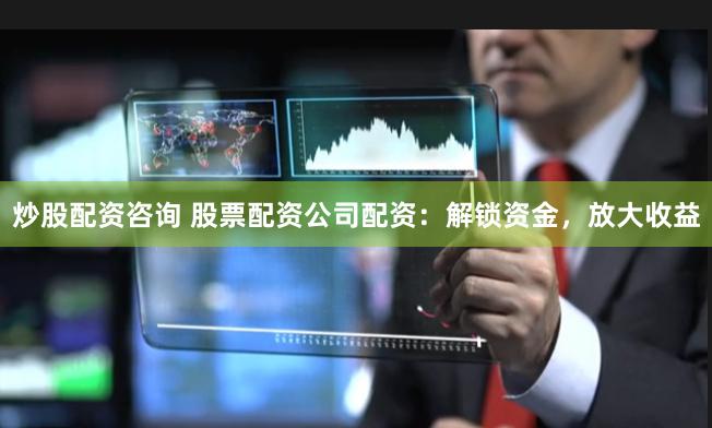 炒股配资咨询 股票配资公司配资：解锁资金，放大收益