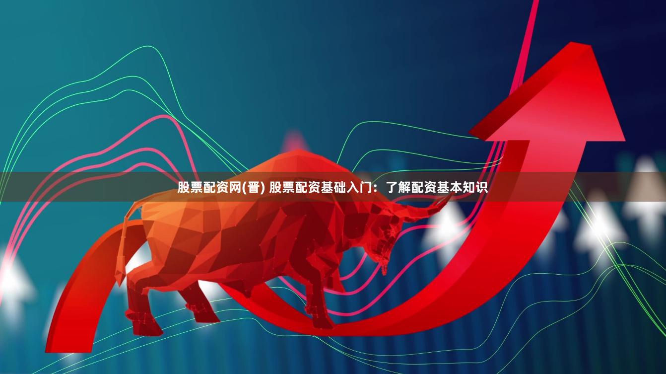 股票配资网(晋) 股票配资基础入门：了解配资基本知识
