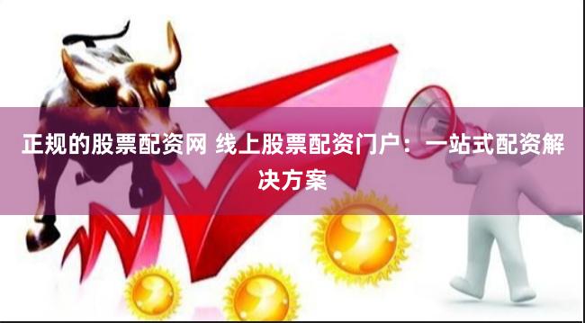 正规的股票配资网 线上股票配资门户：一站式配资解决方案