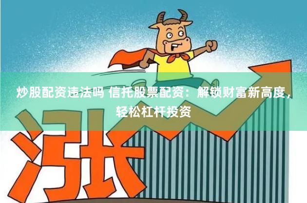 炒股配资违法吗 信托股票配资：解锁财富新高度，轻松杠杆投资