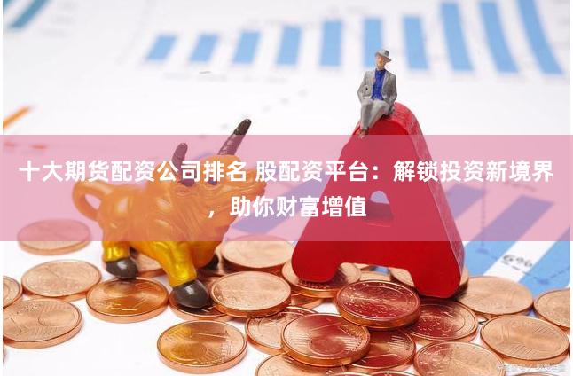 十大期货配资公司排名 股配资平台：解锁投资新境界，助你财富增值