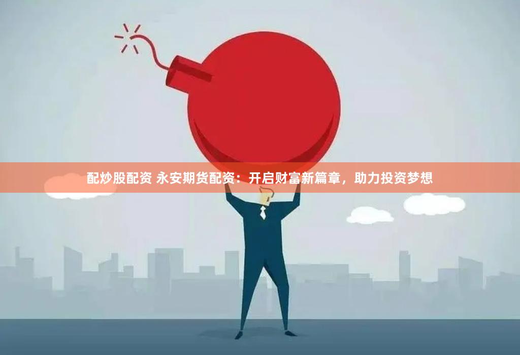 配炒股配资 永安期货配资：开启财富新篇章，助力投资梦想