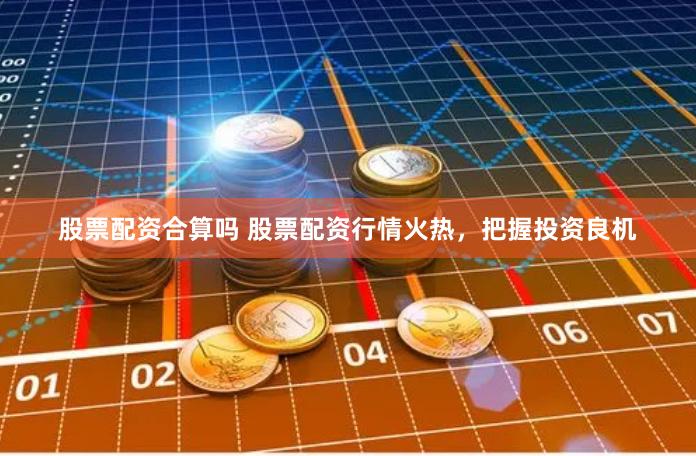 股票配资合算吗 股票配资行情火热，把握投资良机