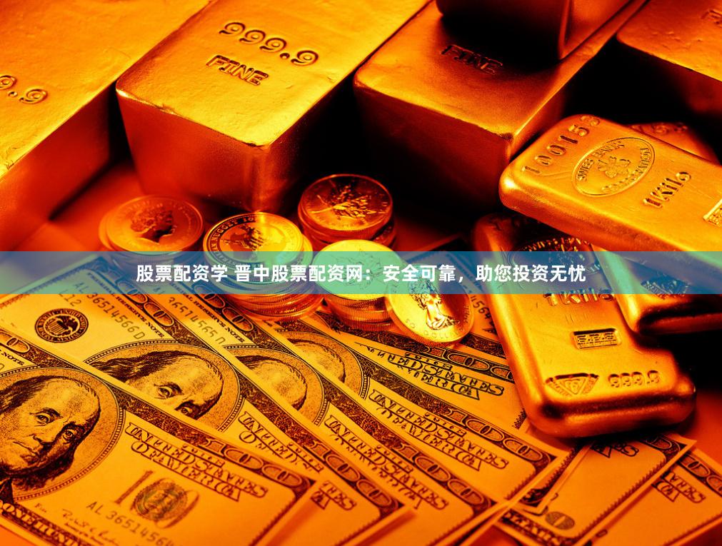 股票配资学 晋中股票配资网：安全可靠，助您投资无忧