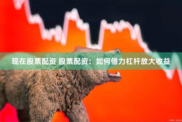 现在股票配资 股票配资：如何借力杠杆放大收益